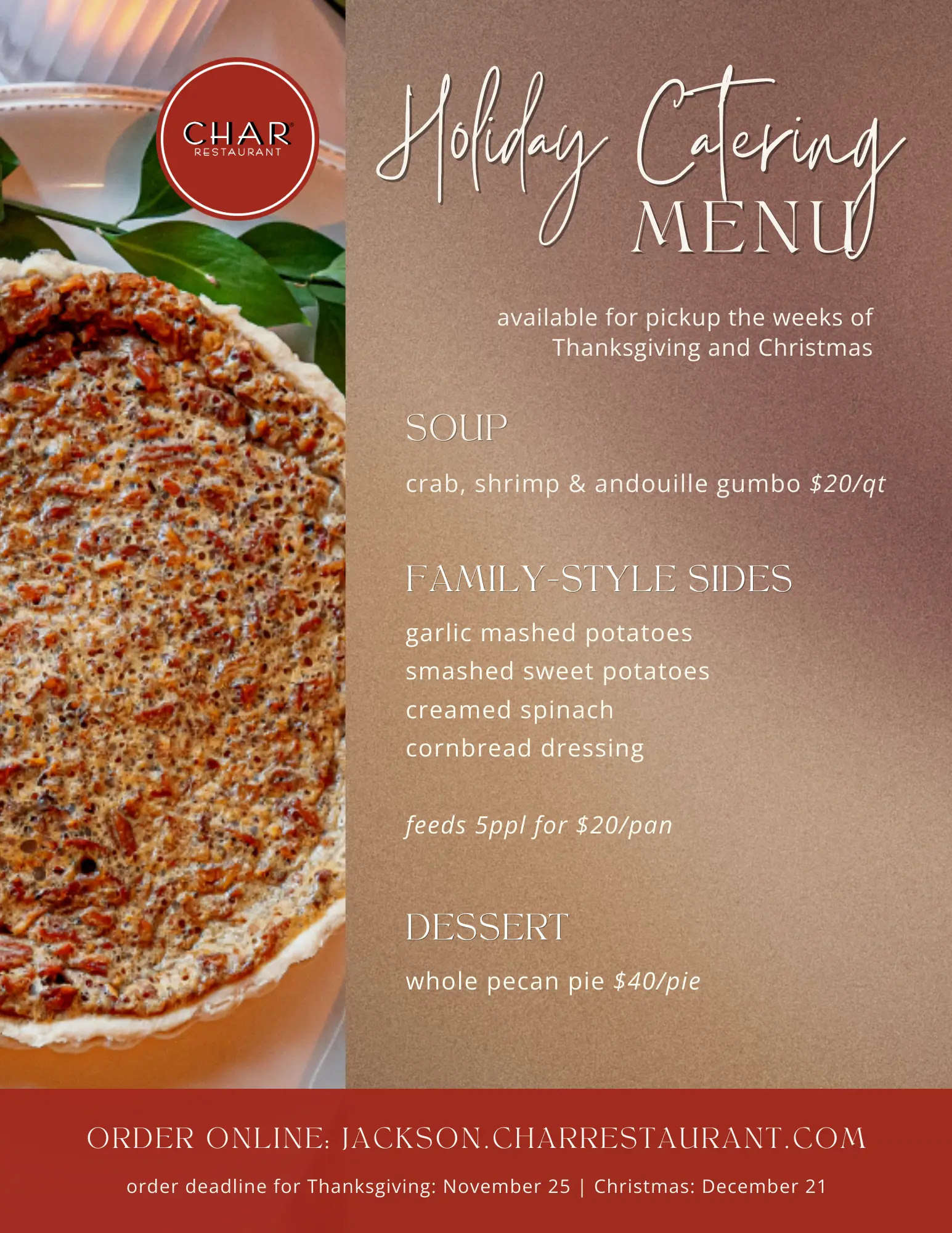 Holiday Catering Holiday Catering available for pickup the weeks of Thanksgiving and Christmas SOUP crab, shrimp & andouille gumbo $20/qt FAMILY-STYLE SIDES garlic mashed potatoes, smashed sweet potatoes, creamed spinach, cornbread dressing feeds 5ppl for $20/pan DESSERT whole pecan pie $40/pie ORDER ONLINE: JACKSON.CHARRESTAURANT.COM order deadline for Thanksgiving: November 25 | Christmas: December 21